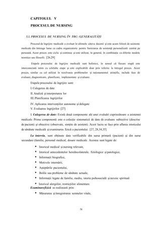 CAPITOLUL V
PROCESUL DE NURSING
5.1. PROCESUL DE NURSING ÎN TBC- GENERALITĂȚI
Procesul de îngrijire medicală a evoluat în ultimele câteva decenii și este acum folosit de asistente
medicale din întreaga lume ca cadru organizatoric pentru furnizarea de asistență personalizată centrat pe
persoană. Acest proces este ciclic și continuu și este utilizat, în general, în combinație cu diferite modele
teoretice sau filosofii. [26,29]
Etapele procesului de îngrijire medicală sunt holistice, în sensul că fiecare etapă este
interconectată intim cu celelalte etape și este explicabilă doar prin referire la întregul proces. Acest
proces, similar cu cel utilizat în rezolvarea problemelor și raționamentul științific, include faze de
evaluare, diagnosticare, planificare, implementare și evaluare.
Etapele procesului de îngrijire sunt:
I. Culegerea de date
II.Analiză și interpretarea lor
III. Planificarea îngrijirilor
IV. Aplicarea intervențiilor autonome și delegate
V. Evaluarea îngrijirilor [27]
I. Culegerea de date: Există două componente ale unei evaluări cuprinzătoare a asistentei
medicale. Prima componentă este o colecție sistematică de date de evaluare subiective (descrise
de pacient) și obiective (observate, simțite de asistent). Acest lucru se face prin aflarea istoricului
de sănătate medicală și examinarea fizică a pacientului. [27, 28,34,35]
La interviu, sunt obținute date verificabile din sursa primară (pacient) și din surse
secundare (familie, personal medical, dosare medicale. Acestea sunt legate de:
Istoricul medical și nursing relevant,
Istoricul antecedentelor heredocolaterale, fiziologice și patologice,
Informații biografice,
Motivele internării,
Așteptările pacientului,
Bolile sau probleme de sănătate actuale,
Informații legate de familie, mediu, istorie psihosocială și nevoie spiritual.
Istoricul alergiilor, restricțiilor alimentare.
Examinarefizică se realizează prin:
Măsurarea șiînregistrarea semnelor vitale,
74
 