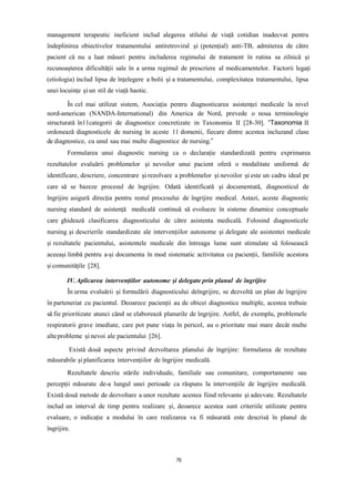 management terapeutic ineficient includ alegerea stilului de viață cotidian inadecvat pentru
îndeplinirea obiectivelor tratamentului antiretroviral și (potențial) anti-TB, admiterea de către
pacient că nu a luat măsuri pentru includerea regimului de tratament în rutina sa zilnică și
recunoașterea dificultății sale în a urma regimul de prescriere al medicamentelor. Factorii legați
(etiologia) includ lipsa de înțelegere a bolii și a tratamentului, complexitatea tratamentului, lipsa
unei locuințe și un stil de viață haotic.
În cel mai utilizat sistem, Asociația pentru diagnosticarea asistenței medicale la nivel
nord-american (NANDA-International) din America de Nord, prevede o noua terminologie
structurată în11categorii de diagnostice concretizate in Taxonomia II [28-30]. “Taxonomia II
ordonează diagnosticele de nursing în aceste 11 domenii, fiecare dintre acestea incluzand clase
de diagnostice, cu unul sau mai multe diagnostice de nursing.”
Formularea unui diagnostic nursing ca o declarație standardizată pentru exprimarea
rezultatelor evaluării problemelor și nevoilor unui pacient oferă o modalitate uniformă de
identificare, descriere, concentrare și rezolvare a problemelor și nevoilor și este un cadru ideal pe
care să se bazeze procesul de îngrijire. Odată identificată și documentată, diagnosticul de
îngrijire asigură direcția pentru restul procesului de îngrijire medical. Astazi, aceste diagnostic
nursing standard de asistență medicală continuă să evolueze în sisteme dinamice conceptuale
care ghidează clasificarea diagnosticului de către asistenta medicală. Folosind diagnosticele
nursing și descrierile standardizate ale intervențiilor autonome și delegate ale asistentei medicale
și rezultatele pacientului, asistentele medicale din întreaga lume sunt stimulate să folosească
aceeași limbă pentru a-și documenta în mod sistematic activitatea cu pacienții, familiile acestora
și comunitățile [28].
IV.Aplicarea intervențiilor autonome și delegate prin planul de îngrijire
În urma evaluării și formulării diagnosticului deîngrijire, se dezvoltă un plan de îngrijire
în parteneriat cu pacientul. Deoarece pacienții au de obicei diagnostice multiple, acestea trebuie
să fie prioritizate atunci când se elaborează planurile de îngrijire. Astfel, de exemplu, problemele
respiratorii grave imediate, care pot pune viața în pericol, au o prioritate mai mare decât multe
alteprobleme și nevoi ale pacientului [26].
Există două aspecte privind dezvoltarea planului de îngrijire: formularea de rezultate
măsurabile și planificarea intervențiilor de îngrijire medicală.
Rezultatele descriu stările individuale, familiale sau comunitare, comportamente sau
percepții măsurate de-a lungul unei perioade ca răspuns la intervențiile de îngrijire medicală.
Există două metode de dezvoltare a unor rezultate acestea fiind relevante și adecvate. Rezultatele
includ un interval de timp pentru realizare și, deoarece acestea sunt criteriile utilizate pentru
evaluare, o indicație a modului în care realizarea va fi măsurată este descrisă în planul de
îngrijire.
76
 
