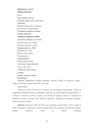 Tip internare: urgenţă;
Motivele internării:
tuse;
stare febrilă, (38,5°C),
frisoane repetate, (de 2 ori în 24 h);
oboseală;
dispnee predominant respiratorie;
expectorație mucopurulentă;
transpirații abundente nocturne;
scădere ponderală.
Anamneza (culegerea de date):
Antecedente patologice personale:
astm bronșic sever (1987);
emfizem pulmonar (1995);
apendicectomie în 1982;
hepatită B în 1987;
fibrom uterin (1994).
rinită alergică
supraponderală;
HTA stadiul II OMS;
Antecedente heredocolaterale:
soț cu TBC 2016.
Condiţii de viaţă şi muncă:
salubre;
neagă: consum de alcool;
nefumătoare;
Medicaţie administrată înaintea internării: Seretide 50/500 (2 pufuri/zi), Dilzem
(5mg/zi), Co-Prenesa (2mg/zi);Ventolin (la nevoie),
Istoricul bolii:
Pacienta în vârstă de 49 de ani, cunoscută cu astm bronșic infecto-alergic, afirmă că
simptomele au debutat în urmă cu 4 săptămâni, fiind puse pe seama asmului, dar agravându-se s-
a prezent la medicul de familie și astfel a fost trimisă de urgență la spital cu suspiciune de
tuberculoză. Pacienta prezenta tuse, dispnee expiratorie, inapetență, transpirații abundente,
scădere în greutate și febră.
Epicriză: Pacientă în vârstă de 49 de ani, cunoscută cu astm alergic și HTA stadiul II
OMS, în tratament, se prezintă la camera de gardă pentru tuse, eliminare de spută sangviolentă,
dispnee expiratorie, febră și scădere ponderală.
78
 
