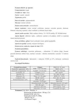 Examen obiectiv pe aparate:
Comportamente: neagă
Condiții de viață: bune
Facies: ușoară cianoză
Tegumente: palide
Stare de nutriție: supraponderală
Mucoase: normal colorate
Sistem osrteo-articular: normochinetic
Aparat respirator: torace normal conformat, murmur vesicular prezent, diminuat
bilateral, wheezing expirator, raluri romflante și sibilante bazal drept.
Aparat cardio-vascular: bătăi cardiace ritmice, TA 145/95 mmHg, AV 80 bătăi/minut
Aparat digestiv: abdomen suplu, , nedureros spontan și la palpare, mobil cu respirația
transit intestinal prezent.
Ficat, căi biliare, splină: ficat la rebordul costal, splină nepalpabilă.
Aparat uro-genital: normal, micțiuni fiziologice.
Sistem nervos, endocrin, organe de simț: OTS.
Examene paraclinice:
Examen radiologic: sonoritate pulmonara - submatitate 1/3 inferior drept; freamat
pectoral diminuat ambele baze; murmur vezicular - abolirea murmurului vezicular 1/3 inferior
drept.
Explorări funcționale: Spirometrie – reducerea VEMS cu 67%, disfuncție ventilatorie
mixtă severă.
Investigații biochimice:
3
Tratament 25.01.2019 - Miofilin 1f
Hemisucinat de hidrocortizon 100 mg x 2/zi
Seretide 50/500 1pf x 2/zi
Soluțieglucozinată 5% 1000g
Dilzem 5 mg /zi.
Co-Prenesa 2 mg/zi
Formulă leucocitară: Chimie: Mid#: 0,5 10 mmc
Neutrofile segmentate: 68% WBC – 12,7 103 mmc Mid%: 4,5%
Neutrofile nesegmentate: 6% Lymph#: 1,0 103 mmc RBC: 4,52 106/mmc
Eozinofile: 2% Lymph%: 7,7 % HCT: 44,4%
Bazofile: 0% Gran%: 87.8% PLT:466 103 mmc
Monocite: 4% Gran: 11,2 103 mmc RDW-CV: 13,8%
Limfocite: 20% MCHC: 44.4% PLT: 466 103 /mmc
Polimorfonucleare 2,6% HGB: 14,7 g/dl MPV:8,0 fl
Glicemie: 133,6 mg% INR: 0,94.
Bilirubină totală: 0,57 mg% Bilirubină directă: 0,16 mg%
FIB: 486 mg% APTT (time): 20,7 s;
TGP/ALT: 24,5 UI/l aPTT (raport) : 0,82.
TGO/AST: 31.5 UI/l Creatinină: 0,9 mg%
79
 