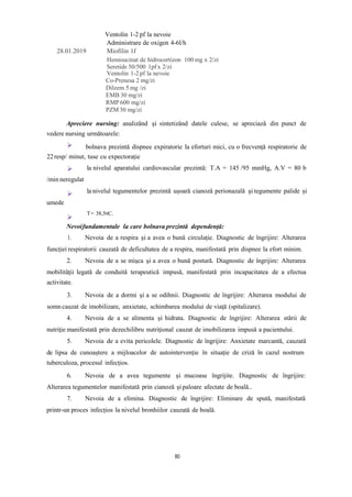 Ventolin 1-2 pf la nevoie
Administrare de oxigen 4-6l/h
28.01.2019 Miofilin 1f
Hemisucinat de hidrocortizon 100 mg x 2/zi
Seretide 50/500 1pf x 2/zi
Ventolin 1-2 pf la nevoie
Co-Prenesa 2 mg/zi
Dilzem 5 mg /zi
EMB 30 mg/zi
RMP 600 mg/zi
PZM 30 mg/zi
Apreciere nursing: analizând şi sintetizând datele culese, se apreciază din punct de
vedere nursing următoarele:
bolnava prezintă dispnee expiratorie la eforturi mici, cu o frecvenţă respiratorie de
22resp/ minut, tuse cu expectorație
/min neregulat
la nivelul aparatului cardiovascular prezintă: T.A = 145 /95 mmHg, A.V = 80 b
la nivelul tegumentelor prezintă ușoară cianoză perionazală şi tegumente palide și
umede
T= 38,50C.
Nevoifundamentale la care bolnava prezintă dependenţă:
1. Nevoia de a respira şi a avea o bună circulaţie. Diagnostic de îngrijire: Alterarea
funcţiei respiratorii cauzată de deficultatea de a respira, manifestată prin dispnee la efort minim.
2. Nevoia de a se mişca şi a avea o bună postură. Diagnostic de îngrijire: Alterarea
mobilităţii legată de conduită terapeutică impusă, manifestată prin incapacitatea de a efectua
activitate.
3. Nevoia de a dormi şi a se odihnii. Diagnostic de îngrijire: Alterarea modului de
somn cauzat de imobilizare, anxietate, schimbarea modului de viaţă (spitalizare).
4. Nevoia de a se alimenta şi hidrata. Diagnostic de îngrijire: Alterarea stării de
nutriţie manifestată prin dezechilibru nutriţional cauzat de imobilizarea impusă a pacientului.
5. Nevoia de a evita pericolele. Diagnostic de îngrijire: Anxietate marcantă, cauzată
de lipsa de cunoaștere a mijloacelor de autointervenție în situație de criză în cazul nostrum
tuberculoza, procesul infecțios.
6. Nevoia de a avea tegumente și mucoase îngrijite. Diagnostic de îngrijire:
Alterarea tegumentelor manifestată prin cianoză și paloare afectate de boală..
7. Nevoia de a elimina. Diagnostic de îngrijire: Eliminare de spută, manifestată
printr-un proces infecțios la nivelul bronhiilor cauzată de boală.
80
 