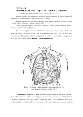 CAPITOLUL I
APARATUL RESPIRATOR - NOȚIUNI DE ANATOMIE ȘI FIZIOLOGIE
1. APARATUL RESPIRATOR - PREZENTARE GENERALĂ
Aparatul respirator este alcătuit din totalitatea organelor cu rolul de a absorbi oxigenul
din atmosferă și de a elimina din organism bioxidul de carbon.
Aparatul respirator are două părți component: căile aeriene superioare –nazale și faringe
– și căile aeriene inferioare – laringe, trahee, bronhii.
Conductele aeriene cuprind: căile nazale, faringele, laringele, traheia, bronhiile primare,
bronhiole, canale alveolare. (Figura 1)
Asfel că aerul pătrunde prin orificiile nazale, trece prin faringe, laringe şi trahee, iar
traheea se bifurcă, în dreptul vertebrei T4, în doua bronhii principale. Hilul este locul unde
bronhiile pătrund în plamân. Ultimile ramificaţii ale bronhiilor, se termină într-un conglomerat
de alveole care formează acinul. [Eroare! Fără sursă de referință.]
Figura 1: Trunchiul –vedere anterioară: Proiecția viscerelor [2]
Sursa:Ranga V. Anatomia omului, vol. VI
Cavitatea nazală împreună cu nasul formează primul segment al aparatului respirator.
Este alcătuit dintr-un schelet osteo-cartilaginos, compus din oasele nazale, cartilaje laterale,
cartilajele aripii nasului, alare mari şi mici, accesorii mari şi mici. La exterior este acoperit de un
strat de muşchi superficiali (pieloşi) şi tegumente, iar la interior căptuşit de mucoasa nazală cu
1
 