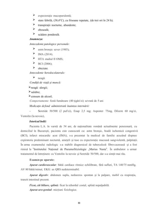 expectorație mucopurulentă;
stare febrilă, (38,4°C), cu frisoane repetate, (de trei ori în 24 h);
transpirații nocturne, abundente;
oboseală;
scădere ponderală.
Anamneza:
Antecedente patologice personale:
astm bronșic sever (1985);
IMA (2014).
HTA stadiul II OMS;
BCI (2006);
obeziate.
Antecedente heredocolaterale:
neagă.
Condiţii de viaţă şi muncă:
neagă: alergii;
salubre;
consum de alcool;
Comportamente: fostă fumătoare (40 țigări/zi) sevrată de 5 ani
Medicaţie defond administrată înaintea internării:
- Seretide 50/500 (2 puf/zi), Enap 2,5 mg; Aspenter 75mg, Dilzem 60 mg/zi,
Ventolin (la nevoie),
Istoricul bolii:
Pacienta L.A. în varstă de 54 ani, de naționalitate română actualmente pensionară, cu
domiciliul în București, pacienta este cunoscută cu: astm bronșic, boală ischemică congestivă
(BCI), infarct miocardic acut (IMA), s-a prezentat la medicul de familie acuzând dispnee
expiratorie predominant nocturnă, amețeli și tuse cu expectorație mucoasă sangviolentă, palpitații.
În urma examenului radiologic s-a stabilit diagnosicul de tuberculoză fibro-cazeoasă și a fost
rimisă la ”Institutului Național de Pneumofitiziologie „Marius Nasta”. În ambulator a urmat
tratamentul de întreținere cu Ventolin la nevoie și Seretide 50/500, dar s-a simțit mai rău.
Examen pe aparate:
Aparat cardiovascular: bătăi cardiace ritmice echilibrate, fără sufluri, TA 140/75 mmHg,
AV 80 bătăi/minut; EKG: ax QRS nedeterminabil.
Aparat digestiv: abdomen suplu, nedureros spontan și la palpare, mobil cu respirația,
tranzit intestinal prezent.
Ficat, căi biliare, splină: ficat la rebordul costal, splină nepalpabilă.
Aparat uro-genital: micțiuni fiziologice.
86
 