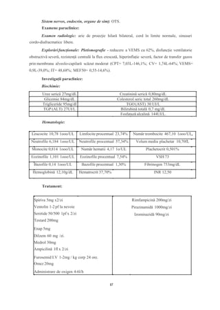 Sistem nervos, endocrin, organe de simț: OTS.
Examene paraclinice:
Examen radiologic: arie de proecție hilară bilateral, cord în limite normale, sinusuri
cordo-diafracmatice libere.
Explorări funcționale: Pletismografie - reducere a VEMS cu 62%, disfuncție ventilatorie
obstructivă severă, rezistență centrală la flux crescută, hiperinflație severă, factor de transfer gazos
prin membrana alveolo-capilară scăzut moderat (CPT= 7,03L-146,1%; CV= 1,74L-64%; VEMS=
0,9L-39,0%; IT= 48,68%; MEF50= 0,55-14,6%).
Investigații paraclinice:
Biochimie:
Uree serică 27mg/dL Creatinină serică 0,80mg/dL
Glicemie 84mg/dL Colesterol seric total 260mg/dL
Trigliceride 95mg/dl TGO (AST) 30 UI/L
TGP (ALT) 27UI/L Bilirubină totală 0,7 mg/dL
Fosfatază alcalină 144UI/L.
Leucocite 10,78 1ooo/UL Limfocite procentual 23,74% Număr trombocite 467,10 1ooo/UL
Neutrofile 6,184 1ooo/UL Neutrofile procentual 57,34% Volum mediu plachetar 10,70fL
Monocite 0,814 1ooo/UL Număr hematii 4,17 1o/UL Plachetocrit 0,501%
Eozinofile 1,101 1ooo/UL Eozinofile procentual 7,54% VSH 73
Bazofile 0,14 1ooo/UL Bazofile procentual 1,30% Fibrinogen 753mg/dL
Hemoglobină 12,10g/dL Hematrocrit 37,70% INR 12,50
Spiriva 5mg x2/zi
Ventolin 1-2 pf la nevoie
Seretide 50/500 1pf x 2/zi
Testard 200mg
Enap 5mg
Dilzem 60 mg /zi.
Medrol 30mg
Ampicilină 1fl x 2/zi
Furosemid I.V 1-2mg / kg corp 24 ore.
Omez 20mg
Administrare de oxigen 4-6l/h
Rimfampicină 200mg/zi
Pirazinamidă 1000mg/zi
Izominazidă 90mg/zi
Hematologie:
Tratament:
87
 