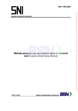 SNI 7186:2009
Standar Nasional Indonesia
Metoda pengukuran percepatan getaran seluruh
tubuh pada sikap kerja duduk
ICS 13.160 Badan Standardisasi Nasional
“Hak
Cipta
Badan
Standardisasi
Nasional,
Copy
standar
ini
dibuat
untuk
penayangan
di
website
dan
tidak
untuk
dikomersialkan”
 