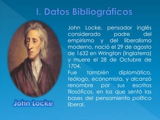 John Locke, pensador inglés
considerado padre del
empirismo y del liberalismo
moderno, nació el 29 de agosto
de 1632 en Wrington (Inglaterra)
y muere el 28 de Octubre de
1704.
Fue también diplomático,
teólogo, economista, y alcanzó
renombre por sus escritos
filosóficos, en los que sentó las
bases del pensamiento político
liberal.
 