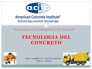 TECNOLOGIA DEL
CONCRETO
“Avanzando en el conocimiento del Concreto”
I N G . G A B R I E L F . O C A Ñ A R O J A S
C I P N º 1 0 8 6 1 8
 