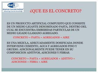 ¿QUE ES EL CONCRETO?
ES UN PRODUCTO ARTIFICIAL COMPUESTO QUE CONSISTE
DE UN MEDIO LIGANTE DENOMINADO PASTA, DENTRO DEL
CUAL SE ENCUENTRA EMBEBIDAS PARTICULAS DE UN
MEDIO LIGADO LLAMANO AGREGADO.
ES UNA MEZCLA, ADECUADAMENTE DOSIFICADA DONDE
INTERVIENE CEMENTO, AGUA Y AGREGADOS FINO Y
GRUESO. ADICIONALMENTE PUEDE TENER EN SU
COMPOSICION ADITIVOS, ADICIONES Y FIBRAS.
CONCRETO = PASTA + AGREGADOS + AIRE
CONCRETO = PASTA + AGREGADOS + ADITIVO +
ADICIONES + FIBRA + AIRE
 