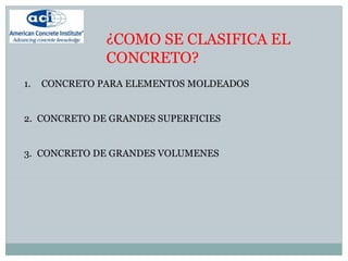 ¿COMO SE CLASIFICA EL
CONCRETO?
1. CONCRETO PARA ELEMENTOS MOLDEADOS
2. CONCRETO DE GRANDES SUPERFICIES
3. CONCRETO DE GRANDES VOLUMENES
 
