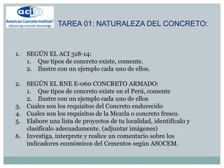 TAREA 01: NATURALEZA DEL CONCRETO:
1. SEGÚN EL ACI 318-14:
1. Que tipos de concreto existe, comente.
2. Ilustre con un ejemplo cada uno de ellos.
2. SEGÚN EL RNE E-060 CONCRETO ARMADO:
1. Que tipos de concreto existe en el Perú, comente
2. Ilustre con un ejemplo cada uno de ellos
3. Cuales son los requisitos del Concreto endurecido
4. Cuales son los requisitos de la Mezcla o concreto fresco.
5. Elabore una lista de proyectos de tu localidad, identifícalo y
clasifícalo adecuadamente. (adjuntar imágenes)
6. Investiga, interprete y realice un comentario sobre los
indicadores económicos del Cementos según ASOCEM.
 