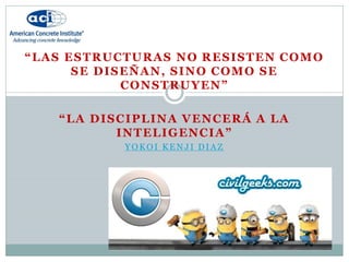 “LAS ESTRUCTURAS NO RESISTEN COMO
SE DISEÑAN, SINO COMO SE
CONSTRUYEN”
“LA DISCIPLINA VENCERÁ A LA
INTELIGENCIA”
YOKOI KENJI DIAZ
 
