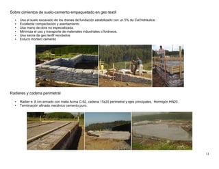 11
Sobre cimientos de suelo-cemento empaquetado en geo textil
• Usa el suelo excavado de los drenes de fundación estabilizado con un 5% de Cal hidráulica.
• Excelente compactación y asentamiento
• Usa mano de obra no especializada.
• Minimiza el uso y transporte de materiales industriales o foráneos.
• Usa sacos de geo textil reciclados
• Estuco mortero cemento
Radieres y cadena perimetral
• Radier e: 8 cm armado con malla Acma C-92, cadena 15x20 perimetral y ejes principales. Hormigón HN20
• Terminación afinado mecánico cemento puro.
 