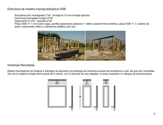 12
Estructura de madera impregnada/placa OSB
Escuadría pino impregnado 2”x4”. Anclaje fe 10 mm anclaje epóxido.
Columnas principales Coigüe 6”x9”
Vigas techo 2”x10”, caneado 2”x6”
Placa OSB 11,1 mm sobre vigas, parrilla separadora aislante 4”, relleno aislante fibra sintética, placa OSB 11,1 cubierta de
techo, imprimante, fieltro y membrana asfáltica anti raíz.
Ventanas Recicladas
Desde importadoras de Quilpué y Santiago se adquiere una tipología de ventanas suecas de arquitectura rural, las que son recicladas
Son de un sistema simple termo panel de 3 vidrios, con 2 cámaras de aire aisladas. A veces requieren un retoque de terminaciones.
 