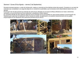 14
Semana 1 (lunes 29 de Agosto – viernes 2 de Septiembre)
Durante la primera semana, a modo de introducción, realice un recorrido por las distintas obras del proyecto. Consistía en una serie de
viviendas que completaban una segunda etapa de un condominio sustentable, que la empresa venía desarrollando desde hace una
década.
El principal reto de este periodo fue entender las estructuras utilizadas por el equipo de Mauco Biotectura en base a elementos
reciclados y el uso de la tierra de forma tradicional –arquitectura chilena clásica-.
En compañía del jefe de obra visitamos algunas de las viviendas que se encontraban en obra gruesa posterior a la terminación de
Radieres para supervisar la realización de las mezclas de adobe, la clasificación y el posterior posicionamiento de los pallets
enquinchados en los intersticios de la estructura primaria de pino M.S.D.
 