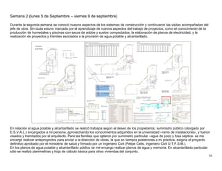 16
Semana 2 (lunes 5 de Septiembre – viernes 9 de septiembre)
Durante la segunda semana se conoció nuevos aspectos de los sistemas de construcción y continuaron las visitas acompañadas del
jefe de obra. Sin duda estuvo marcada por el aprendizaje de nuevos aspectos del trabajo de proyectos, como el conocimiento de la
producción de humedales y piscinas con sacos de adobe y suelos compactados, la elaboración de planos de electricidad, y la
realización de proyectos y trámites asociados a la provisión de agua potable y alcantarillado.
En relación al agua potable y alcantarillado se realizó trabajos según el deseo de los propietarios: suministro público (otorgado por
E.S.V.A.L.) encargados a mi persona, aprovechando los conocimientos adquiridos en la universidad –ramo de instalaciones-, y fueron
visados y tramitados por el arquitecto. Para las familias que optaron por suministro particular –agua de pozo y fosa séptica- se me
encargó realizar anteproyectos para enviar a la dirección de obras, la que en tiempos posteriores a mi práctica, exigiría el proyecto
definitivo aprobado por el ministerio de salud y firmado por un Ingeniero Civil (Felipe Celis, Ingeniero Civil U.T.F.S.M.).
En los planos de agua potable y alcantarillado público se me encargo realizar planos de agua y memoria. En alcantarillado particular
sólo se realizó planimetrías y hoja de cálculo básica para otras viviendas del conjunto.
 
