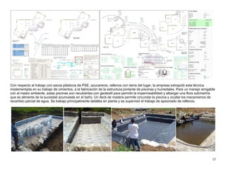 17
Con respecto al trabajo con sacos plásticos de PSE, azucareros, rellenos con tierra del lugar, la empresa extrapoló esta técnica
implementada en su trabajo de cimientos, a la fabricación de la estructura portante de piscinas y humedales. Para un manejo amigable
con el medio ambiente, estas piscinas son recubiertas con geotextil para permitir la impermeabilidad y albergar una flora submarina
que se alimente de la suciedad acumulada en el baño. Un deck de madera permite circundar la piscina y ocultar los mecanismos de
recambio parcial de agua. Se trabajo principalmente detalles en planta y se supervisó el trabajo de apisonado de rellenos.
 
