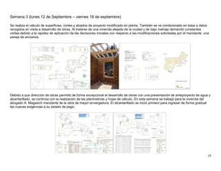 19
Semana 3 (lunes 12 de Septiembre – viernes 16 de septiembre)
Se realiza el cálculo de superficies, cortes y alzados de proyecto modificado en planta. También se ve condicionado en base a datos
recogidos en visita a desarrollo de obras. Al tratarse de una vivienda alejada de la ciudad y de bajo metraje demandó constantes
visitas debido a la rapidez de aplicación de las decisiones iniciales con respecto a las modificaciones solicitadas por el mandante, una
pareja de ancianos.
Debido a que dirección de obras permitió de forma excepcional el desarrollo de obras con una presentación de anteproyecto de agua y
alcantarillado, se continúa con la realización de las planimetrías y hojas de cálculo. En esta semana se trabajó para la vivienda del
abogado A. Magasich mandante de la obra de mayor envergadura. El alcantarillado se inició primero para ingresar de forma gradual
las nuevas exigencias a su estado de pago.
 