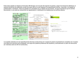 21
Entre estos papeles se destaca el formulario INE llenado con la ayuda del ingeniero de planta y según las decisiones definitivas, la
solicitud de permiso de edificación similar formulario INE en lo que respecta a la especificación técnica –resumida- y el detalle de
profesionales y mandante. Todos los papeles son precedidos por un listado de documentos –de igual importancia que los demás
documentos- y una carta de compromiso de regularización o certificación de instalaciones de servicios básicos.
Los papeles restantes son las especificaciones técnicas constructivas (en 3 copias) los planos arquitectónicos completos (en 3 copias)
una copia de la escritura de la propiedad, una copia de la patente profesional del arquitecto y eventualmente un plano de estructuras
(en viviendas sobre los 99 m2 construidos).
 