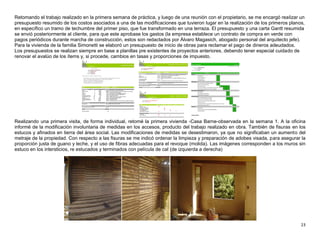 23
Retomando el trabajo realizado en la primera semana de práctica, y luego de una reunión con el propietario, se me encargó realizar un
presupuesto resumido de los costos asociados a una de las modificaciones que tuvieron lugar en la realización de los primeros planos,
en específico un tramo de techumbre del primer piso, que fue transformado en una terraza. El presupuesto y una carta Gantt resumida
se envió posteriormente al cliente, para que este aprobase los gastos (la empresa establece un contrato de compra en verde con
pagos periódicos durante marcha de construcción, estos son redactados por Álvaro Magasich, abogado personal del arquitecto jefe).
Para la vivienda de la familia Simonetti se elaboró un presupuesto de inicio de obras para reclamar el pago de dineros adeudados.
Los presupuestos se realizan siempre en base a planillas pre existentes de proyectos anteriores, debendo tener especial cuidado de
renovar el avalúo de los ítems y, si procede, cambios en tasas y proporciones de impuesto.
Realizando una primera visita, de forma individual, retomé la primera vivienda -Casa Barne-observada en la semana 1. A la oficina
informé de la modificación involuntaria de medidas en los accesos, producto del trabajo realizado en obra. También de fisuras en los
estucos y afinados en tierra del área social. Las modificaciones de medidas se desestimaron, ya que no significaban un aumento del
metraje de la propiedad. Con respecto a las fisuras se me indicó ordenar la limpieza y preparación de adobes visada, para asegurar la
proporción justa de guano y leche, y el uso de fibras adecuadas para el revoque (molida). Las imágenes corresponden a los muros sin
estuco en los intersticios, re estucados y terminados con película de cal (de izquierda a derecha)
 