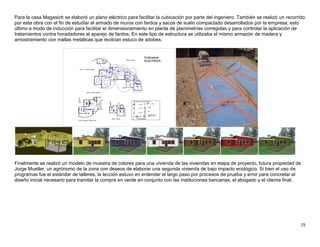 25
Para la casa Magasich se elaboró un plano eléctrico para facilitar la cubicación por parte del ingeniero. También se realizó un recorrido
por esta obra con el fin de estudiar el armado de muros con fardos y sacos de suelo compactado desarrollados por la empresa; esto
último a modo de inducción para facilitar el dimensionamiento en planta de planimetrías corregidas y para controlar la aplicación de
tratamientos contra horadadores al aparejo de fardos. En este tipo de estructura se utilizaba el mismo armazón de madera y
arriostramiento con mallas metálicas que recibían estuco de adobes.
Finalmente se realizó un modelo de muestra de colores para una vivienda de las viviendas en etapa de proyecto, futura propiedad de
Jorge Mueller, un agrónomo de la zona con deseos de elaborar una segunda vivienda de bajo impacto ecológico. Si bien el uso de
programas fue el estándar de talleres, la lección estuvo en entender el largo paso por procesos de prueba y error para concretar el
diseño inicial necesario para tramitar la compra en verde en conjunto con las instituciones bancarias, el abogado y el cliente final.
 
