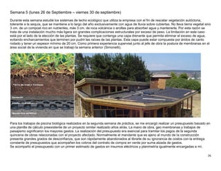26
Semana 5 (lunes 26 de Septiembre – viernes 30 de septiembre)
Durante esta semana estudié los sistemas de techo ecológico que utiliza la empresa con el fin de rescatar vegetación autóctona,
tolerante a la sequía, que se mantiene a lo largo del año exclusivamente con agua de lluvia sobre cubiertas. No lleva tierra vegetal sino
3 cm. de un compost rico en nutrientes, más 3 cm. de roca volcánica o arcillas para absorber agua y mantenerla. Por esta razón se
trata de una instalación mucho más ligera sin grandes complicaciones estructurales por exceso de peso. La limitación en este caso
está por el lado de la elección de las plantas. Se requiere que contenga una capa drenante que permita eliminar el exceso de agua,
evitando encharcamientos que terminen por pudrir las raíces de las plantas. Esta capa puede estar compuesta por áridos de canto
rodado y tener un espesor mínimo de 20 cm. Como primera experiencia supervisé junto al jefe de obra la postura de membranas en el
área social de la vivienda en que se trabajo la semana anterior (Simonetti).
Para los trabajos de piscina biológica realizados en la segunda semana de práctica, se me encargó realizar un presupuesto basado en
una planilla de cálculo preexistente de un proyecto similar realizado años atrás. La mano de obra, geo membranas y trabajos de
paisajismo significaron los mayores gastos. La realización del presupuesto era esencial para tramitar los pagos de la segunda
quincena de obras relacionadas con el proyecto afectado. Normalmente el mandante que es ajeno al mundo de la construcción
presenta grandes grados de desconfianza, que son rápidamente abandonados al librarle de su ignorancia de costos con la entrega
constante de presupuestos que acompañen los cobros del contrato de compra en verde por suma alzada de gastos.
Se acompañó el presupuesto con un primer estimado de gastos en insumos eléctricos y planimetría igualmente encargadas a mí.
 