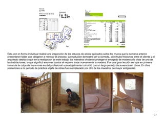 27
Esta vez en forma individual realicé una inspección de los estucos de adobe aplicados sobre los muros que la semana anterior
presentaron fallas que obligaron a reiniciar el proceso. La evolución demostró ser la correcta, pero hubo fricciones entre el cliente y el
arquitecto debido a que en la realización de este trabajo los maestros olvidaron proteger el envigado de madera a la vista de una de
las habitaciones, lo que significó enormes costos al requerir tratar nuevamente la madera. Fue una gran lección ver que en primera
instancia la culpa de los errores es del profesional –paradojalmente coincidió con un largo periodo de ausencia en obras. En días
posteriores a mi periodo de práctica el jefe de obras fue reemplazado por otro de los maestros de mayor antigüedad.
 