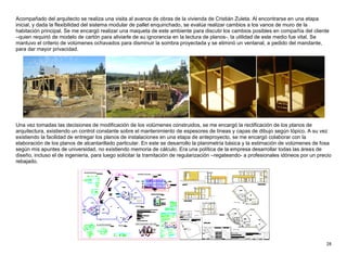 28
Acompañado del arquitecto se realiza una visita al avance de obras de la vivienda de Cristián Zuleta. Al encontrarse en una etapa
inicial, y dada la flexibilidad del sistema modular de pallet enquinchado, se evalúa realizar cambios a los vanos de muro de la
habitación principal. Se me encargó realizar una maqueta de este ambiente para discutir los cambios posibles en compañía del cliente
–quien requirió de modelo de cartón para aliviarle de su ignorancia en la lectura de planos-, la utilidad de este medio fue vital. Se
mantuvo el criterio de volúmenes ochavados para disminuir la sombra proyectada y se eliminó un ventanal, a pedido del mandante,
para dar mayor privacidad.
Una vez tomadas las decisiones de modificación de los volúmenes construidos, se me encargó la rectificación de los planos de
arquitectura, existiendo un control constante sobre el mantenimiento de espesores de líneas y capas de dibujo según tópico. A su vez
existiendo la facilidad de entregar los planos de instalaciones en una etapa de anteproyecto, se me encargó colaborar con la
elaboración de los planos de alcantarillado particular. En este se desarrollo la planimetría básica y la estimación de volúmenes de fosa
según mis apuntes de universidad, no existiendo memoria de cálculo. Era una política de la empresa desarrollar todas las áreas de
diseño, incluso el de ingeniería, para luego solicitar la tramitación de regularización –regateando- a profesionales idóneos por un precio
rebajado.
 