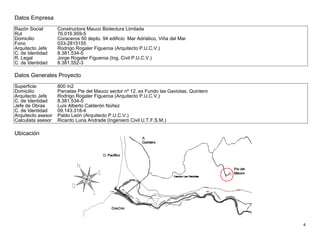 4
Datos Empresa
Razón Social Constructora Mauco Biotectura Limitada
Rut 76.016.959-5
Domicilio Coraceros 50 depto. 94 edificio Mar Adriático, Viña del Mar
Fono 033-2815155
Arquitecto Jefe Rodrigo Rogaler Figueroa (Arquitecto P.U.C.V.)
C. de Identidad 8.381.534-5
R. Legal Jorge Rogaler Figueroa (Ing. Civil P.U.C.V.)
C. de Identidad 8.381.552-3
Datos Generales Proyecto
Superficie: 800 m2
Domicilio Parcelas Pie del Mauco sector nº 12, ex Fundo las Gaviotas, Quintero
Arquitecto Jefe Rodrigo Rogaler Figueroa (Arquitecto P.U.C.V.)
C. de Identidad 8.381.534-5
Jefe de Obras Luís Alberto Calderón Núñez
C. de Identidad 09.143.318-4
Arquitecto asesor Pablo León (Arquitecto P.U.C.V.)
Calculista asesor Ricardo Luna Andrade (Ingeniero Civil U.T.F.S.M.)
Ubicación
 