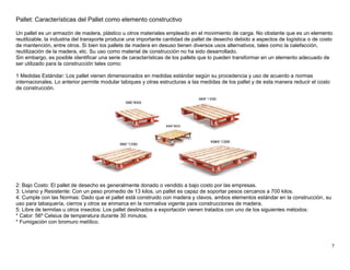7
Pallet: Características del Pallet como elemento constructivo
Un pallet es un armazón de madera, plástico u otros materiales empleado en el movimiento de carga. No obstante que es un elemento
reutilizable, la industria del transporte produce una importante cantidad de pallet de desecho debido a aspectos de logística o de costo
de mantención, entre otros. Si bien los pallets de madera en desuso tienen diversos usos alternativos, tales como la calefacción,
reutilización de la madera, etc. Su uso como material de construcción no ha sido desarrollado.
Sin embargo, es posible identificar una serie de características de los pallets que lo pueden transformar en un elemento adecuado de
ser utilizado para la construcción tales como:
1 Medidas Estándar: Los pallet vienen dimensionados en medidas estándar según su procedencia y uso de acuerdo a normas
internacionales. Lo anterior permite modular tabiques y otras estructuras a las medidas de los pallet y de esta manera reducir el costo
de construcción.
2: Bajo Costo: El pallet de desecho es generalmente donado o vendido a bajo costo por las empresas.
3: Liviano y Resistente: Con un peso promedio de 13 kilos, un pallet es capaz de soportar pesos cercanos a 700 kilos.
4: Cumple con las Normas: Dado que el pallet está construido con madera y clavos, ambos elementos estándar en la construcción, su
uso para tabaquería, cierros y otros se enmarca en la normativa vigente para construcciones de madera.
5: Libre de termitas u otros insectos: Los pallet destinados a exportación vienen tratados con uno de los siguientes métodos:
* Calor: 56º Celsius de temperatura durante 30 minutos.
* Fumigación con bromuro metílico.
 