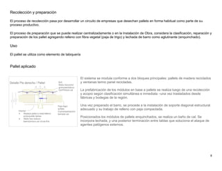 8
Recolección y preparación
El proceso de recolección pasa por desarrollar un circuito de empresas que desechan pallets en forma habitual como parte de su
proceso productivo.
El proceso de preparación que se puede realizar centralizadamente o en la Instalación de Obra, considera la clasificación, reparación y
preparación de los pallet agregando relleno con fibra vegetal (paja de trigo) y lechada de barro como aglutinante (enquinchado).
Uso
El pallet se utiliza como elemento de tabiquería
Pallet aplicado
El sistema se modula conforme a dos bloques principales: pallets de madera reciclados
y ventanas termo panel recicladas.
La prefabricación de los módulos en base a pallets se realiza luego de una recolección
y acopio según clasificación simultánea e inmediata –una vez trasladados desde
fábricas y bodegas de la región.
Una vez preparado el barro, se procede a la instalación de soporte diagonal estructural
adecuado y su trabajo de relleno con paja compactada.
Posicionados los módulos de pallets enquinchados, se realiza un baño de cal. Se
incorpora lechada, y una posterior terminación entre tablas que soluciona el ataque de
agentes patógenos externos.
 