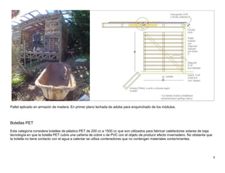9
Pallet aplicado en armazón de madera. En primer plano lechada de adobe para enquinchado de los módulos.
Botellas PET
Esta categoría considera botellas de plástico PET de 200 cc a 1500 cc que son utilizados para fabricar calefactores solares de baja
tecnología en que la botella PET cubre una cañería de cobre o de PVC con el objeto de producir efecto invernadero. No obstante que
la botella no tiene contacto con el agua a calentar se utiliza contenedores que no contengan materiales contaminantes.
 