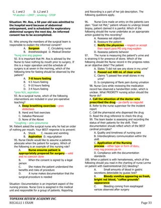 TOPRANK REVIEW ACADEMY INC.
RECALLS 1 EXAM Page 33
C. 1 and 2 D. 1,2 and 3
*if alcohol – LIMIT ; smoking - STOP
Situation: Mr. Ros, a 50 year old was admitted to
the hospital ward because of abdominal
enlargement, and is scheduled for exploratory
abdominal surgery the next day. An informed
consent has to be accomplished.
91. Who among the members of the surgical team is
responsible to explain the informed consent?
A. Surgeon C. Circulating nurse
B. Anesthesiologist D. Medical Director
*kung sino ang gagawa
92. It is important that Mr. Ros is advised by the
Nurse to have nothing by mouth prior to surgery. If
this is a major operation and the schedule of
surgery is at seven in the morning, which of the
following time for fasting should be observed by the
patient?
A. 7-8 hours fasting
B. 4-5 hours fasting
C. 9-10 hours fasting
D. 3-4 hours fasting
*prev N/V, aspiration
93. As a surgical nurse, which of the following
interventions are included in your pre-operative
teaching?
A. Deep breathing exercises – prev
atelectasis
B. Hand and foot exercises
C. Valsalva Maneuver
D. None of the Above
*coughing – prev pneumonia
94. Patient asked the surgical nurse why he had an order
of nothing per mouth. Your BEST response is to prevent:
A. Shock C. nausea and vomiting
B. Aspiration D. regurgitation
95. Nurse Cleofe would like to assume a patients
advocate when the patient for surgery. Which of
the following is an example of this nursing role?
A. Nurse ensures patient is
appropriately prepared for surgery – valid
and no coercion done
B. When the consent is signed by a legal
person
C. She makes the patient understand the
benefits and risks of procedure
D. A nurse makes documentation that the
surgical procedure is needed
Situation: Documentation is an important aspect of the
nursing process. Nurse Cora is assigned in the medical
unit and responsible for a group of patients. Reporting
and Recording is a part of her job description. The
following questions apply.
96. Nurse Cora made an entry on the patients care
plan: "Goal not Met," patient refuses to undergo breast
biopsy, patient claimed it is painful. Which of the
following should the nurse undertake as an appropriate
action guided by this recording?
A. Reassess set objectives
B. Reassure the patient
C. Notify the physician – respect or accept
then report para MD ang mag-explain
D. Reassess patients behavior
97. The nurse is measuring the patient‟s urine and
is straining it for presence of stone. Which of the
following should the Nurse record in the progress notes
as an objective data? The patient
A. States "I did not see any stone in my urine"
B. Passed out 400 mL of clear urine
C. Claims "I passed few small stones in my
urine"
D. Is complaining of flank pain during urination
98. Nurse Cora while reviewing the medication
record has observed a handwritten order, which is
unclear. What PRIORITY nursing action should the
Nurse do?
A. Call the attention of the doctor who
prescribed the drug – pa-clarify sa nagsulat
B. Refer to the nurse supervisor for the incident
report
C. Call the pharmacist who dispensed the drug
D. Read the drug reference to check the drug
99. The team leader is assessing and recording the
status of their patients for the shift. Their
documentation should reflect which of the BEST
cardinal principles?
A. Quality and timeliness of nursing care
B. Interdisciplinary communication within the
shift
C. Application of the Nursing
process – either type or form of docu,
may nsg process pa rin
D. Compliance with the documentation
standards
100. When a patient is with hematemesis, which of the
following should you read in the charting of nurse Lerma
on patient with Gastrointestinal (GI) bleeding?
A. Small amounts of blood in gastric
secretions detectable by guaiac test?
B. Bloody vomitus appearing as fresh,
bright red blood, "coffee grounds"
appearance
C. Bleeding coming from esophageal
varices observed after surgery
 