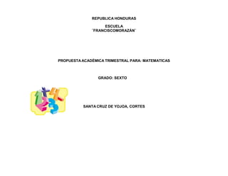 REPUBLICA HONDURAS
ESCUELA
¨FRANCISCOMORAZÁN¨
PROPUESTA ACADÉMICA TRIMESTRAL PARA: MATEMATICAS
GRADO: SEXTO
SANTA CRUZ DE YOJOA, CORTES
 