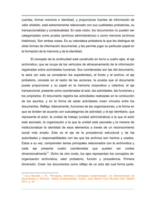 cuentas, formar memoria e identidad, y proporcionar fuentes de información de
valor añadido, está estrechamente relacionado con sus cualidades probatorias, su
transaccionalidad y contextualidad. En esta visión, los documentos no pueden ser
categorizados como prueba (archivos administrativos) o como memoria (archivos
históricos). Son ambas cosas. Es su naturaleza probatoria la que los distingue de
otras formas de información documental, y les permite jugar su particular papel en
la formación de la memoria y de la identidad.
El concepto de la continuidad está construido en torno a cuatro ejes: el eje
archivístico, que se ocupa de los vehículos de almacenamiento de la información
registradas sobre actividades humanas. Sus coordenadas son las del documento,
la serie (en esta se consideran los expedientes), el fondo y el archivo; el eje
probatorio, consiste en el rastro de las acciones, la prueba que el documento
puede proporcionar y su papel en la memoria corporativa y colectiva; el eje
transaccional, presenta como coordenadas el acto, las actividades, las funciones y
los propósitos. El documento registra las actividades realizadas en la conducción
de los asuntos, y en la forma de estas actividades crean vínculos entre los
documentos. Refleja, básicamente, funciones de las organizaciones, y la forma en
que se dividen de acuerdo con subcategorías de actividad; y el eje identitario, que
representa el actor, la unidad de trabajo (unidad administrativa) a la que el actor
está asociado, la organización a la que la unidad está asociada y la manera de
institucionalizar la identidad de esos elementos a través de un reconocimiento
social más amplio. Este es el eje de la procedencia estructural y de las
autoridades y responsabilidades con las que los archivos son hechos y usados.
Estos a su vez, comprenden temas principales relacionados con la archivística y
cada eje presenta cuatro coordenadas que pueden ser unidas
dimensionalmente11
. Dicho de otro modo, los ejes representan los conceptos de:
organización archivística, valor probatorio, función y procedencia. Primera
dimensión. Crear: los documentos como reflejo de un acto del cual forma parte.
11
Cruz Mundet, J. R., “Principios, términos y conceptos fundamentales”, en Administración de
Documentos y Archivos. Textos fundamentales, Coord. José Ramón Cruz Mundet CAA, Madrid
2011, p. 24.
 