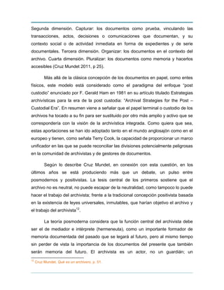 Segunda dimensión. Capturar: los documentos como prueba, vinculando las
transacciones, actos, decisiones o comunicaciones que documentan, y su
contexto social o de actividad inmediata en forma de expedientes y de serie
documentales. Tercera dimensión. Organizar: los documentos en el contexto del
archivo. Cuarta dimensión. Pluralizar: los documentos como memoria y hacerlos
accesibles (Cruz Mundet 2011, p 25).
Más allá de la clásica concepción de los documentos en papel, como entes
físicos, este modelo está considerado como el paradigma del enfoque “post
custodio” enunciado por F. Gerald Ham en 1981 en su artículo titulado Estrategias
archivísticas para la era de la post custodia: “Archival Strategies for the Post –
Custodial Era”. En resumen viene a señalar que el papel terminal o custodio de los
archivos ha tocado a su fin para ser sustituido por otro más amplio y activo que se
correspondería con la visión de la archivística integrada. Como quiera que sea,
estas aportaciones se han ido adoptado tanto en el mundo anglosajón como en el
europeo y tienen, como señala Terry Cook, la capacidad de proporcionar un marco
unificador en las que se puede reconciliar las divisiones potencialmente peligrosas
en la comunidad de archivistas y de gestores de documentos.
Según lo describe Cruz Mundet, en conexión con esta cuestión, en los
últimos años se está produciendo más que un debate, un pulso entre
posmodernos y positivistas. La tesis central de los primeros sostiene que el
archivo no es neutral, no puede escapar de la neutralidad, como tampoco lo puede
hacer el trabajo del archivista; frente a la tradicional concepción positivista basada
en la existencia de leyes universales, inmutables, que harían objetivo el archivo y
el trabajo del archivista12
.
La teoría posmoderna considera que la función central del archivista debe
ser el de mediador e intérprete (hermeneuta), como un importante formador de
memoria documentada del pasado que se legará al futuro, pero al mismo tiempo
sin perder de vista la importancia de los documentos del presente que también
serán memoria del futuro. El archivista es un actor, no un guardián; un
12
Cruz Mundet, Qué es un archivero, p. 51.
 