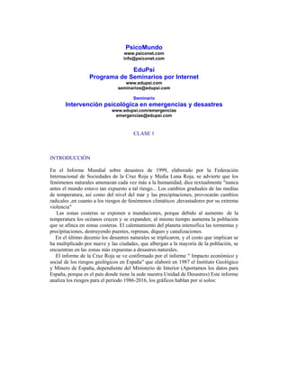 PsicoMundo
www.psiconet.com
info@psiconet.com
EduPsi
Programa de Seminarios por Internet
www.edupsi.com
seminarios@edupsi.com
Seminario
Intervención psicológica en emergencias y desastres
www.edupsi.com/emergencias
emergencias@edupsi.com
CLASE 1
INTRODUCCIÓN
En el Informe Mundial sobre desastres de 1999, elaborado por la Federación
Internacional de Sociedades de la Cruz Roja y Media Luna Roja, se advierte que los
fenómenos naturales amenazan cada vez más a la humanidad, dice textualmente "nunca
antes el mundo estuvo tan expuesto a tal riesgo... Los cambios graduales de las medias
de temperatura, así como del nivel del mar y las precipitaciones, provocarán cambios
radicales ,en cuanto a los riesgos de fenómenos climáticos ,devastadores por su extrema
violencia"
Las zonas costeras se exponen a inundaciones, porque debido al aumento de la
temperatura los océanos crecen y se expanden; al mismo tiempo aumenta la población
que se afinca en zonas costeras. El calentamiento del planeta intensifica las tormentas y
precipitaciones, destruyendo puentes, represas, diques y canalizaciones.
En el último decenio los desastres naturales se triplicaron, y el costo que implican se
ha multiplicado por nueve y las ciudades, que albergan a la mayoría de la población, se
encuentran en las zonas más expuestas a desastres naturales.
El informe de la Cruz Roja se ve confirmado por el informe " Impacto económico y
social de los riesgos geológicos en España" que elaboró en 1987 el Instituto Geológico
y Minero de España, dependiente del Ministerio de Interior (Aportamos los datos para
España, porque es el país donde tiene la sede nuestra Unidad de Desastres) Este informe
analiza los riesgos para el periodo 1986-2016, los gráficos hablan por si solos:
 