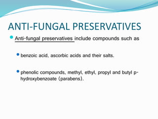 ANTI-FUNGAL PRESERVATIVES
Anti-fungal preservatives include compounds such as
benzoic acid, ascorbic acids and their salts.
phenolic compounds, methyl, ethyl, propyl and butyl p-
hydroxybenzoate (parabens).
 