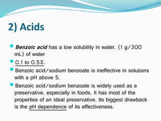 2) Acids
Benzoic acid has a low solubility in water. (1 g/300
mL) of water
0.1 to 0.5%.
Benzoic acid/sodium benzoate is ineffective in solutions
with a pH above 5.
Benzoic acid/sodium benzoate is widely used as a
preservative, especially in foods. It has most of the
properties of an ideal preservative. Its biggest drawback
is the pH dependence of its effectiveness.
 