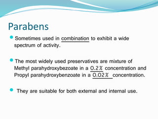 Parabens
Sometimes used in combination to exhibit a wide
spectrum of activity.
The most widely used preservatives are mixture of
Methyl parahydroxybezoate in a 0.2% concentration and
Propyl parahydroxybenzoate in a 0.02% concentration.
 They are suitable for both external and internal use.
 