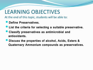 LEARNING OBJECTIVES
At the end of this topic, students will be able to:
Define Preservatives.
List the criteria for selecting a suitable preservative.
Classify preservatives as antimicrobial and
antioxidants.
Discuss the properties of alcohol, Acids, Esters &
Quaternary Ammonium compounds as preservatives.
 