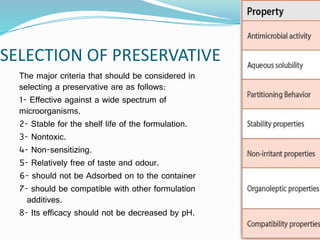 SELECTION OF PRESERVATIVE
The major criteria that should be considered in
selecting a preservative are as follows:
1- Effective against a wide spectrum of
microorganisms.
2- Stable for the shelf life of the formulation.
3- Nontoxic.
4- Non-sensitizing.
5- Relatively free of taste and odour.
6- should not be Adsorbed on to the container
7- should be compatible with other formulation
additives.
8- Its efficacy should not be decreased by pH.
 