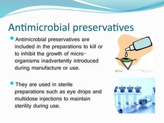 Antimicrobial preservatives
Antimicrobial preservatives are
included in the preparations to kill or
to inhibit the growth of micro-
organisms inadvertently introduced
during manufacture or use.
They are used in sterile
preparations such as eye drops and
multidose injections to maintain
sterility during use.
 