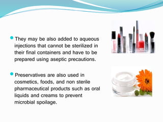 They may be also added to aqueous
injections that cannot be sterilized in
their final containers and have to be
prepared using aseptic precautions.
Preservatives are also used in
cosmetics, foods, and non sterile
pharmaceutical products such as oral
liquids and creams to prevent
microbial spoilage.
 