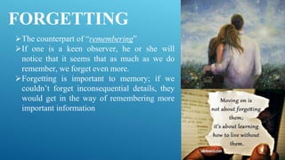 FORGETTING
The counterpart of “remembering”
If one is a keen observer, he or she will
notice that it seems that as much as we do
remember, we forget even more.
Forgetting is important to memory; if we
couldn’t forget inconsequential details, they
would get in the way of remembering more
important information
 