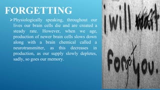 FORGETTING
Physiologically speaking, throughout our
lives our brain cells die and are created a
steady rate. However, when we age,
production of newer brain cells slows down
along with a
neurotransmitter,
brain chemical called a
as this decreases in
production, as our supply slowly depletes,
sadly, so goes our memory.
 