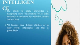 INTELLIGEN
CE
The ability to apply knowledge to
manipulate one’s environment or to think
abstractly as measured by objective criteria
(such as test).
All humans have distinct abilities, or in
other words, intelligence and this is
quantifiable.
 