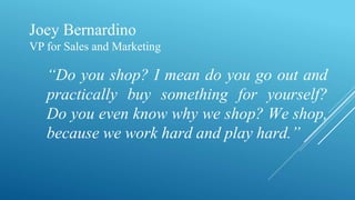 Joey Bernardino
VP for Sales and Marketing
“Do you shop? I mean do you go out and
practically buy something for yourself?
Do you even know why we shop? We shop,
because we work hard and play hard.”
 