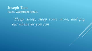 Joseph Tam
Sales, Waterfront Hotels
“Sleep, sleep, sleep some more, and pig
out whenever you can”
 