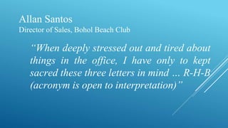 Allan Santos
Director of Sales, Bohol Beach Club
“When deeply stressed out and tired about
things in the office, I have only to kept
sacred these three letters in mind … R-H-B
(acronym is open to interpretation)”
 