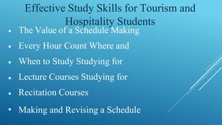 Effective Study Skills for Tourism and
Hospitality Students
•
•
•
•
•
•
The Value of a Schedule Making
Every Hour Count Where and
When to Study Studying for
Lecture Courses Studying for
Recitation Courses
Making and Revising a Schedule
 